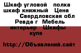 Шкаф угловой   полка   шкаф книжный › Цена ­ 12 000 - Свердловская обл., Ревда г. Мебель, интерьер » Шкафы, купе   